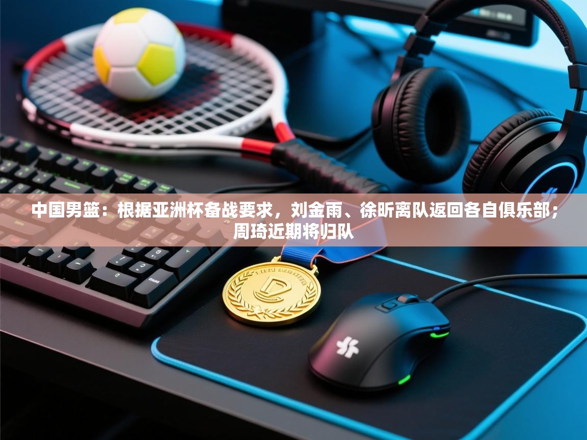 中国男篮：根据亚洲杯备战要求，刘金雨、徐昕离队返回各自俱乐部；周琦近期将归队